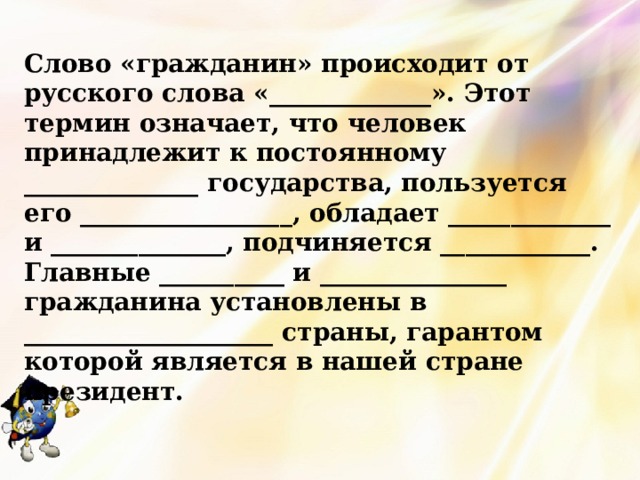 Слово «гражданин» происходит от русского слова «_____________». Этот термин означает, что человек принадлежит к постоянному ______________ государства, пользуется его _________________, обладает _____________ и ______________, подчиняется ____________. Главные __________ и _______________ гражданина установлены в ____________________ страны, гарантом которой является в нашей стране президент. 