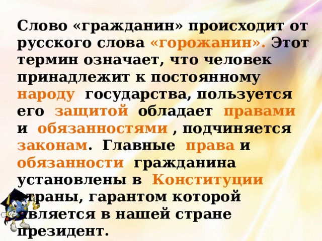 Слово «гражданин» происходит от русского слова «горожанин». Этот термин означает, что человек принадлежит к постоянному народу государства, пользуется его защитой обладает правами и обязанностями , подчиняется законам . Главные права и обязанности гражданина установлены в Конституции страны, гарантом которой является в нашей стране президент. 