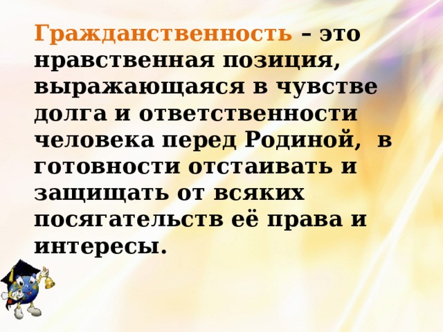 Гражданственность – это нравственная позиция, выражающаяся в чувстве долга и ответственности человека перед Родиной, в готовности отстаивать и защищать от всяких посягательств её права и интересы. 