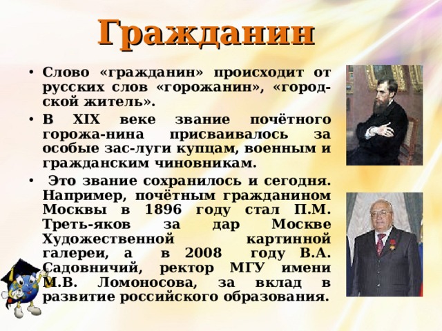 Гражданин С лово «гражданин» происходит от русских слов «горожанин», «город-ской житель». В  XIX веке звание почётного горожа-нина присваивалось за особые зас-луги купцам, военным и гражданским чиновникам.  Это звание сохранилось и сегодня. Например, почётным гражданином Москвы в 1896 году стал П.М. Треть-яков за дар Москве Художественной картинной галереи, а в 2008 году В.А. Садовничий, ректор МГУ имени М.В. Ломоносова, за вклад в развитие российского образования. 