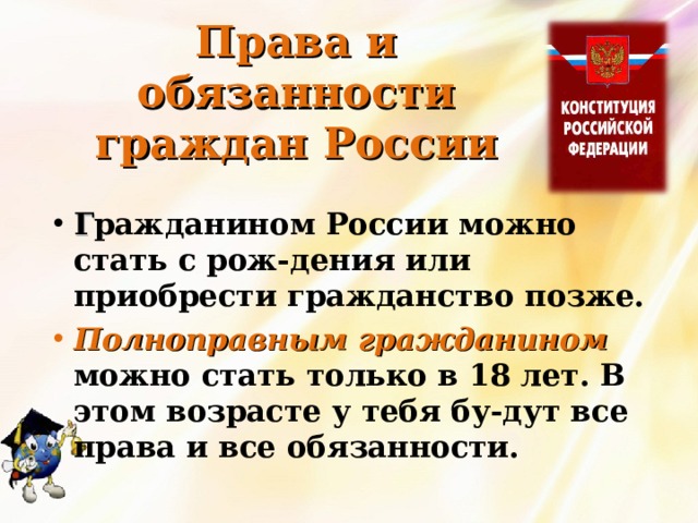 Права и обязанности граждан России Г ражданином России можно стать с рож-дения или приобрести гражданство позже. Полноправным гражданином можно стать только в 18 лет. В этом возрасте у тебя бу-дут все права и все обязанности. 