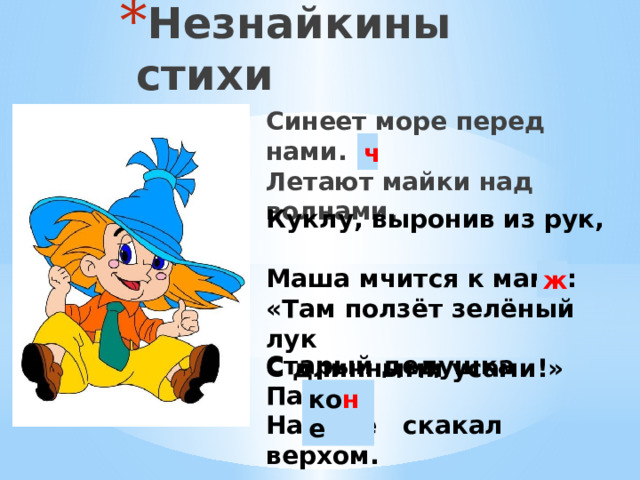 Незнайкины стихи Синеет море перед нами. Летают майки над волнами. ч Куклу, выронив из рук, Маша мчится к маме: «Там ползёт зелёный лук С длинными усами!» ж Старый дедушка Пахом На козе скакал верхом. ко н е 