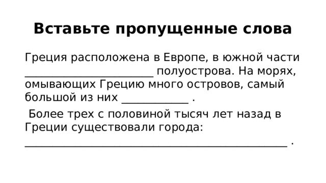 Вставьте пропущенные слова Греция расположена в Европе, в южной части _______________________ полуострова. На морях, омывающих Грецию много островов, самый большой из них ____________ .  Более трех с половиной тысяч лет назад в Греции существовали города: _______________________________________________ . 
