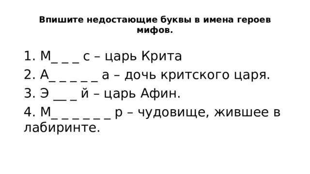 Впишите недостающие буквы в имена героев мифов.   1. М_ _ _ с – царь Крита       2. А_ _ _ _ _ а – дочь критского царя. 3. Э __ _ й – царь Афин.       4. М_ _ _ _ _ _ р – чудовище, жившее в лабиринте. 
