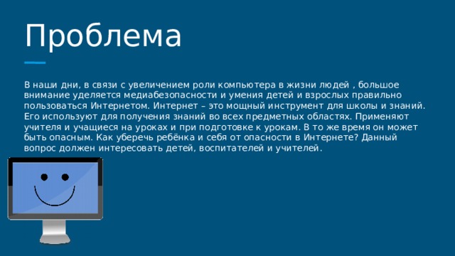 Проблема В наши дни, в связи с увеличением роли компьютера в жизни людей , большое внимание уделяется медиабезопасности и умения детей и взрослых правильно пользоваться Интернетом. Интернет – это мощный инструмент для школы и знаний. Его используют для получения знаний во всех предметных областях. Применяют учителя и учащиеся на уроках и при подготовке к урокам. В то же время он может быть опасным. Как уберечь ребёнка и себя от опасности в Интернете? Данный вопрос должен интересовать детей, воспитателей и учителей. 