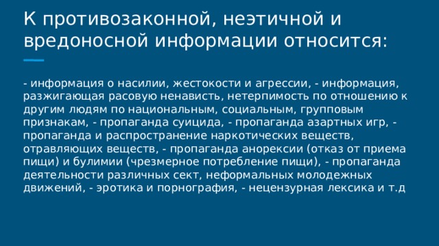 К противозаконной, неэтичной и вредоносной информации относится: - информация о насилии, жестокости и агрессии, - информация, разжигающая расовую ненависть, нетерпимость по отношению к другим людям по национальным, социальным, групповым признакам, - пропаганда суицида, - пропаганда азартных игр, - пропаганда и распространение наркотических веществ, отравляющих веществ, - пропаганда анорексии (отказ от приема пищи) и булимии (чрезмерное потребление пищи), - пропаганда деятельности различных сект, неформальных молодежных движений, - эротика и порнография, - нецензурная лексика и т.д 