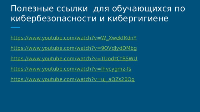 Полезные ссылки для обучающихся по кибербезопасности и кибергигиене https://www.youtube.com/watch?v=W_XwekfKdnY https://www.youtube.com/watch?v=9OVdJydDMbg https://www.youtube.com/watch?v=TUodzCtBSWU https://www.youtube.com/watch?v=lhvcygmz-fs https://www.youtube.com/watch?v=uj_aQZs20Og 