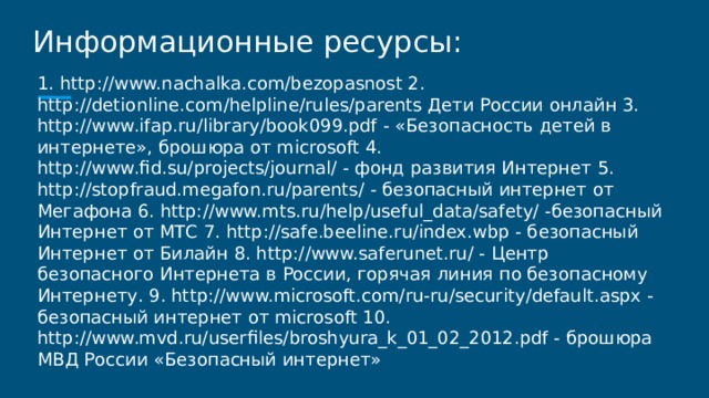 Информационные ресурсы: 1. http://www.nachalka.com/bezopasnost 2. http://detionline.com/helpline/rules/parents Дети России онлайн 3. http://www.ifap.ru/library/book099.pdf - «Безопасность детей в интернете», брошюра от microsoft 4. http://www.fid.su/projects/journal/ - фонд развития Интернет 5. http://stopfraud.megafon.ru/parents/ - безопасный интернет от Мегафона 6. http://www.mts.ru/help/useful_data/safety/ -безопасный Интернет от МТС 7. http://safe.beeline.ru/index.wbp - безопасный Интернет от Билайн 8. http://www.saferunet.ru/ - Центр безопасного Интернета в России, горячая линия по безопасному Интернету. 9. http://www.microsoft.com/ru-ru/security/default.aspx - безопасный интернет от microsoft 10. http://www.mvd.ru/userfiles/broshyura_k_01_02_2012.pdf - брошюра МВД России «Безопасный интернет» 