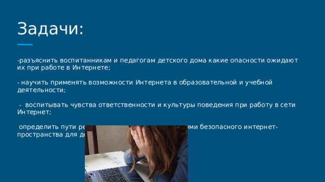 Задачи: -разъяснить воспитанникам и педагогам детского дома какие опасности ожидают их при работе в Интернете; - научить применять возможности Интернета в образовательной и учебной деятельности;  - воспитывать чувства ответственности и культуры поведения при работу в сети Интернет;  определить пути решения для создания родителями безопасного интернет- пространства для детей. 