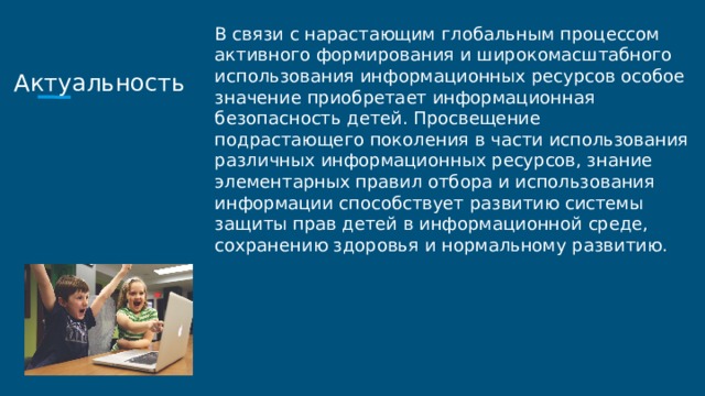Актуальность В связи с нарастающим глобальным процессом активного формирования и широкомасштабного использования информационных ресурсов особое значение приобретает информационная безопасность детей. Просвещение подрастающего поколения в части использования различных информационных ресурсов, знание элементарных правил отбора и использования информации способствует развитию системы защиты прав детей в информационной среде, сохранению здоровья и нормальному развитию. 