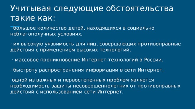 Учитывая следующие обстоятельства такие как: · большое количество детей, находящихся в социально неблагополучных условиях, · их высокую уязвимость для лиц, совершающих противоправные действия с применением высоких технологий,  · массовое проникновение Интернет-технологий в России, · быстроту распространения информации в сети Интернет,  одной из важных и первостепенных проблем является необходимость защиты несовершеннолетних от противоправных действий с использованием сети Интернет. 