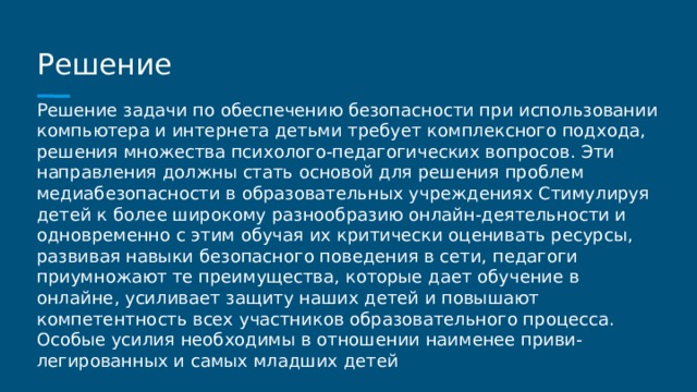 Решение Решение задачи по обеспечению безопасности при использовании компьютера и интернета детьми требует комплексного подхода, решения множества психолого-педагогических вопросов. Эти направления должны стать основой для решения проблем медиабезопасности в образовательных учреждениях Стимулируя детей к более широкому разнообразию онлайн-деятельности и одновременно с этим обучая их критически оценивать ресурсы, развивая навыки безопасного поведения в сети, педагоги приумножают те преимущества, которые дает обучение в онлайне, усиливает защиту наших детей и повышают компетентность всех участников образовательного процесса. Особые усилия необходимы в отношении наименее приви- легированных и самых младших детей 