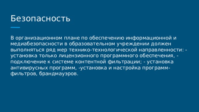 Безопасность В организационном плане по обеспечению информационной и медиабезопасности в образовательном учреждении должен выполняться ряд мер технико-технологической направленности: - установка только лицензионного программного обеспечения, - подключение к системе контентной фильтрации; - установка антивирусных программ, -установка и настройка программ-фильтров, брандмауэров. 