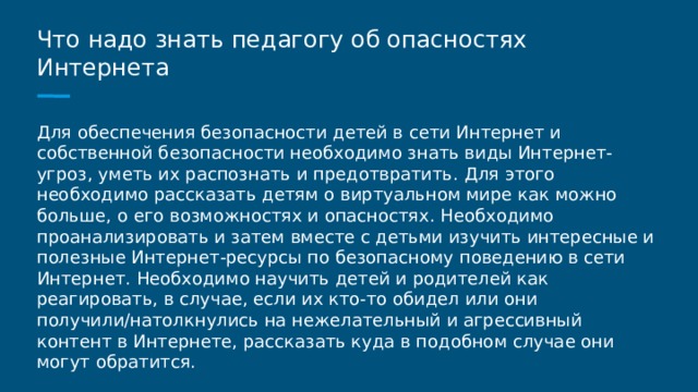 Что надо знать педагогу об опасностях Интернета Для обеспечения безопасности детей в сети Интернет и собственной безопасности необходимо знать виды Интернет-угроз, уметь их распознать и предотвратить. Для этого необходимо рассказать детям о виртуальном мире как можно больше, о его возможностях и опасностях. Необходимо проанализировать и затем вместе с детьми изучить интересные и полезные Интернет-ресурсы по безопасному поведению в сети Интернет. Необходимо научить детей и родителей как реагировать, в случае, если их кто-то обидел или они получили/натолкнулись на нежелательный и агрессивный контент в Интернете, рассказать куда в подобном случае они могут обратится. 