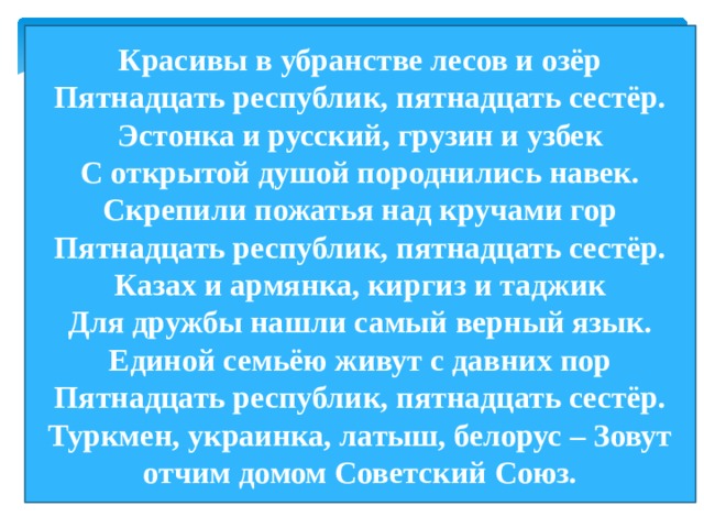 Красивы в убранстве лесов и озёр Пятнадцать республик, пятнадцать сестёр. Эстонка и русский, грузин и узбек С открытой душой породнились навек. Скрепили пожатья над кручами гор Пятнадцать республик, пятнадцать сестёр. Казах и армянка, киргиз и таджик Для дружбы нашли самый верный язык. Единой семьёю живут с давних пор Пятнадцать республик, пятнадцать сестёр. Туркмен, украинка, латыш, белорус – Зовут отчим домом Советский Союз. 