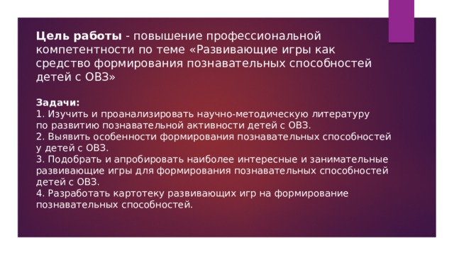 Цель работы - повышение профессиональной компетентности по теме «Развивающие игры как средство формирования познавательных способностей детей с ОВЗ»   Задачи:  1. Изучить и проанализировать научно-методическую литературу по   развитию познавательной активности детей с ОВЗ.  2. Выявить особенности формирования познавательных способностей у   детей с ОВЗ.  3. Подобрать и апробировать наиболее интересные и занимательные развивающие игры для формирования познавательных способностей детей с ОВЗ.  4. Разработать картотеку развивающих игр на формирование познавательных способностей.    