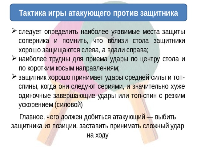 Тактика игры атакующего против защитника следует определить наиболее уязвимые места защиты соперника и помнить, что вблизи стола защитники хорошо защищаются слева, а вдали справа; наиболее трудны для приема удары по центру стола и по коротким косым направлениям; защитник хорошо принимает удары средней силы и топ-спины, когда они следуют сериями, и значительно хуже одиночные завершающие удары или топ-спин с резким ускорением (силовой) Главное, чего должен добиться атакующий — выбить защитника из позиции, заставить принимать сложный удар на ходу 
