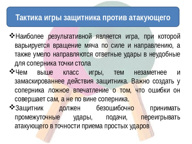 Тактика игры защитника против атакующего Наиболее результативной является игра, при которой варьируется вращение мяча по силе и направлению, а также умело направляются ответные удары в неудобные для соперника точки стола Чем выше класс игры, тем незаметнее и замаскированнее действия защитника. Важно создать у соперника ложное впечатление о том, что ошибки он совершает сам, а не по вине соперника. Защитник должен безошибочно принимать промежуточные удары, подачи, переигрывать атакующего в точности приема простых ударов 