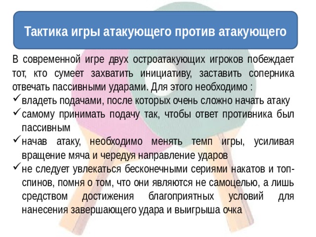 Тактика игры атакующего против атакующего В современной игре двух остроатакующих игроков побеждает тот, кто сумеет захватить инициативу, заставить соперника отвечать пассивными ударами. Для этого необходимо : владеть подачами, после которых очень сложно начать атаку самому принимать подачу так, чтобы ответ противника был пассивным начав атаку, необходимо менять темп игры, усиливая вращение мяча и чередуя направление ударов не следует увлекаться бесконечными сериями накатов и топ-спинов, помня о том, что они являются не самоцелью, а лишь средством достижения благоприятных условий для нанесения завершающего удара и выигрыша очка 