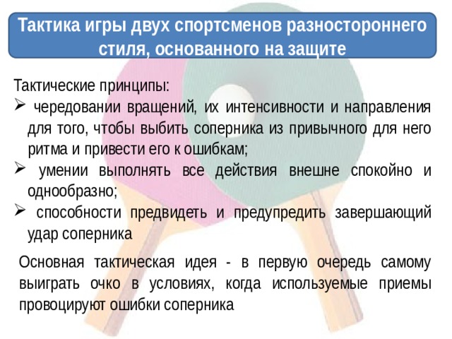 Тактика игры двух спортсменов разностороннего стиля, основанного на защите Тактические принципы:  чередовании вращений, их интенсивности и направления для того, чтобы выбить соперника из привычного для него ритма и привести его к ошибкам;  умении выполнять все действия внешне спокойно и однообразно;  способности предвидеть и предупредить завершающий удар соперника Основная тактическая идея - в первую очередь самому выиграть очко в условиях, когда используемые приемы провоцируют ошибки соперника 