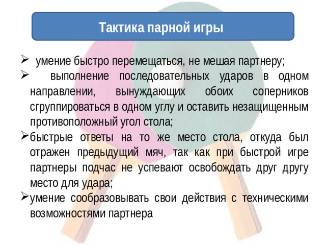 Тактика парной игры  умение быстро перемещаться, не мешая партнеру;  выполнение последовательных ударов в одном направлении, вынуждающих обоих соперников сгруппироваться в одном углу и оставить незащищенным противоположный угол стола; быстрые ответы на то же место стола, откуда был отражен предыдущий мяч, так как при быстрой игре партнеры подчас не успевают освобождать друг другу место для удара; умение сообразовывать свои действия с техническими возможностями партнера 