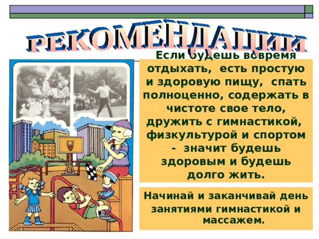 Если будешь вовремя отдыхать, есть простую и здоровую пищу, спать полноценно, содержать в чистоте свое тело, дружить с гимнастикой, физкультурой и спортом - значит будешь здоровым и будешь долго жить. Начинай и заканчивай день занятиями гимнастикой и массажем. 