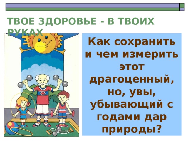 ТВОЕ ЗДОРОВЬЕ - В ТВОИХ РУКАХ Как сохранить и чем измерить этот драгоценный, но, увы, убывающий с годами  дар природы?  