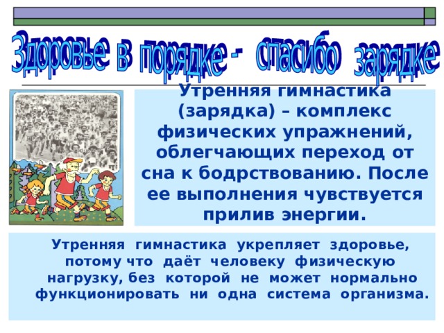 Утренняя гимнастика (зарядка) – комплекс физических упражнений, облегчающих переход от сна к бодрствованию. После ее выполнения чувствуется прилив энергии.  Утренняя гимнастика укрепляет здоровье, потому что даёт человеку физическую нагрузку, без которой не может нормально  функционировать ни одна система организма.  