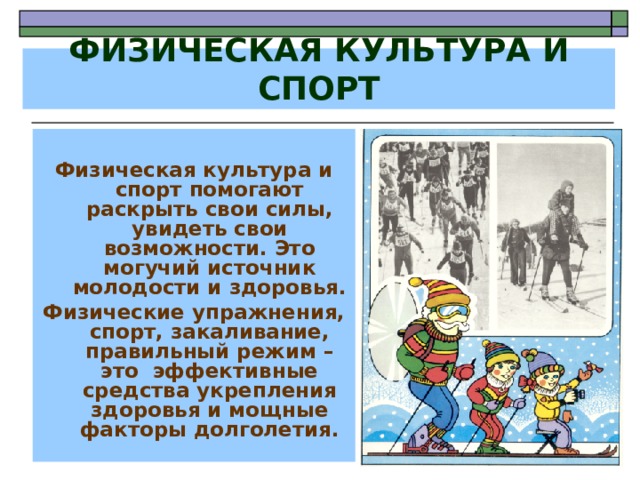 ФИЗИЧЕСКАЯ КУЛЬТУРА И СПОРТ  Физическая культура и спорт помогают раскрыть свои силы, увидеть свои возможности. Это могучий источник молодости и здоровья. Физические упражнения, спорт, закаливание, правильный режим – это эффективные средства укрепления здоровья и мощные факторы долголетия. 