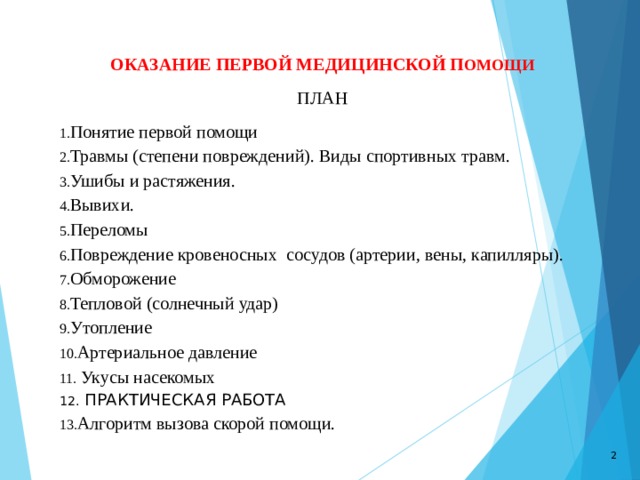 ОКАЗАНИЕ ПЕРВОЙ МЕДИЦИНСКОЙ П ОМОЩИ ПЛАН Понятие первой помощи Травмы (степени повреждений). Виды спортивных травм. Ушибы и растяжения. Вывихи. Переломы Повреждение кровеносных сосудов (артерии, вены, капилляры). Обморожение Тепловой (солнечный удар) Утопление Артериальное давление  Укусы насекомых  ПРАКТИЧЕСКАЯ РАБОТА Алгоритм вызова скорой помощи.  
