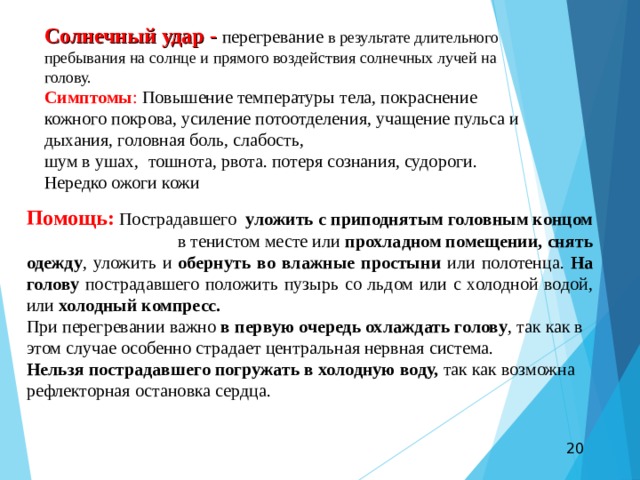 Солнечный удар - перегревание в результате длительного пребывания на солнце и прямого воздействия солнечных лучей на голову. Симптомы : Повышение температуры тела, покраснение кожного покрова, усиление потоотделения, учащение пульса и дыхания, головная боль, слабость, шум в ушах, тошнота, рвота. потеря сознания, судороги. Нередко ожоги кожи Помощь:  Пострадавшего уложить с приподнятым головным концом в тенистом месте или прохладном помещении, снять одежду , уложить и обернуть во влажные простыни или полотенца. На голову пострадавшего положить пузырь со льдом или с холодной водой, или холодный компресс. При перегревании важно в первую очередь охлаждать голову , так как в этом случае особенно страдает центральная нервная система. Нельзя пострадавшего погружать в холодную воду, так как возможна рефлекторная остановка сердца.  