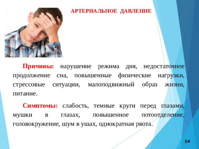 АРТЕРИАЛЬНОЕ ДАВЛЕНИЕ Причины: нарушение режима дня, недостаточное продолжение сна, повышенные физические нагрузки, стрессовые ситуации, малоподвижный образ жизни, питание. Симптомы: слабость, темные круги перед глазами, мушки в глазах, повышенное потоотделение, головокружение, шум в ушах, однократная рвота.  