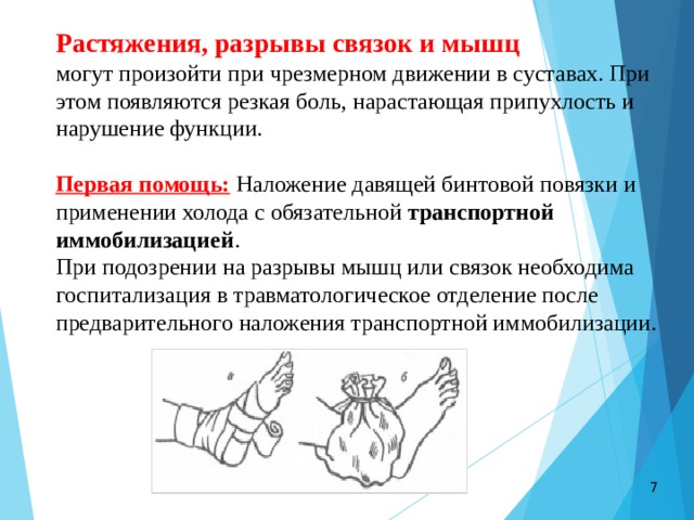 Растяжения, разрывы связок и мышц    могут произойти при чрезмерном движении в суставах. При этом появляются резкая боль, нарастающая припухлость и нарушение функции. Первая помощь:  Наложение давящей бинтовой повязки и применении холода с обязательной  транспортной иммобилизацией . При подозрении на разрывы мышц или связок необходима госпитализация в травматологическое отделение после предварительного наложения транспортной иммобилизации.  