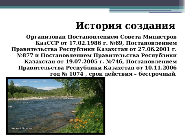 История создания Организован Постановлением Совета Министров КазССР от 17.02.1986 г. №69, Постановлением Правительства Республики Казахстан от 27.06.2001 г. №877 и Постановлением Правительства Республики Казахстан от 19.07.2005 г. №746, Постановлением Правительства Республики Казахстан от 10.11.2006 год № 1074 , срок действия – бессрочный. 