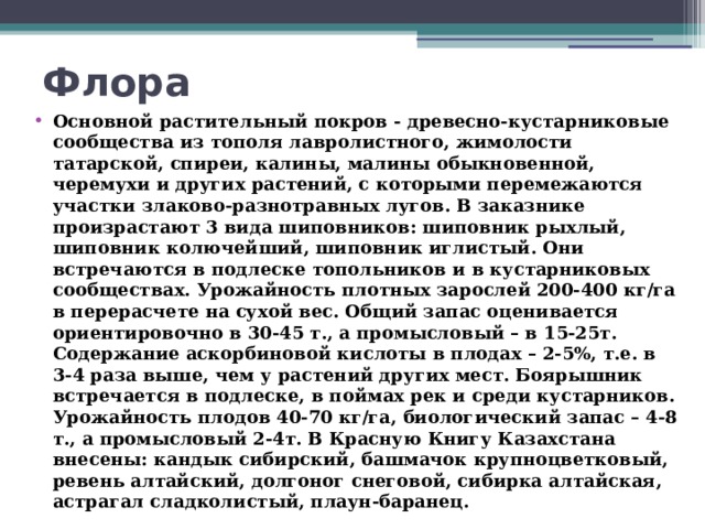 Флора   Основной растительный покров - древесно-кустарниковые сообщества из тополя лавролистного, жимолости татарской, спиреи, калины, малины обыкновенной, черемухи и других растений, с которыми перемежаются участки злаково-разнотравных лугов. В заказнике произрастают 3 вида шиповников: шиповник рыхлый, шиповник колючейший, шиповник иглистый. Они встречаются в подлеске топольников и в кустарниковых сообществах. Урожайность плотных зарослей 200-400 кг/га в перерасчете на сухой вес. Общий запас оценивается ориентировочно в 30-45 т., а промысловый – в 15-25т. Содержание аскорбиновой кислоты в плодах – 2-5%, т.е. в 3-4 раза выше, чем у растений других мест. Боярышник встречается в подлеске, в поймах рек и среди кустарников. Урожайность плодов 40-70 кг/га, биологический запас – 4-8 т., а промысловый 2-4т. В Красную Книгу Казахстана внесены: кандык сибирский, башмачок крупноцветковый, ревень алтайский, долгоног снеговой, сибирка алтайская, астрагал сладколистый, плаун-баранец. 