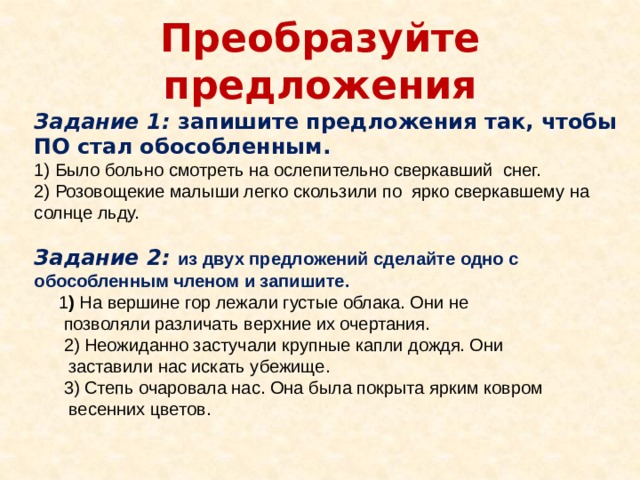 Преобразуйте предложения Задание 1: запишите предложения так, чтобы ПО стал обособленным. 1) Было больно смотреть на ослепительно сверкавший снег. 2) Розовощекие малыши легко скользили по ярко сверкавшему на солнце льду.  Задание 2: из двух предложений сделайте одно с обособленным членом и запишите.  1 ) На вершине гор лежали густые облака. Они не  позволяли различать верхние их очертания.  2) Неожиданно застучали крупные капли дождя. Они  заставили нас искать убежище.  3) Степь очаровала нас. Она была покрыта ярким ковром  весенних цветов. 