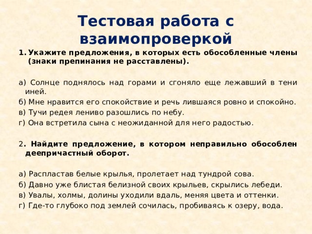 Тестовая работа с взаимопроверкой Укажите предложения, в которых есть обособленные члены (знаки препинания не расставлены).  а) Солнце поднялось над горами и сгоняло еще лежавший в тени иней. б) Мне нравится его спокойствие и речь лившаяся ровно и спокойно. в) Тучи редея лениво разошлись по небу. г) Она встретила сына с неожиданной для него радостью. 2 . Найдите предложение, в котором неправильно обособлен деепричастный оборот.  а) Распластав белые крылья, пролетает над тундрой сова. б) Давно уже блистая белизной своих крыльев, скрылись лебеди. в) Увалы, холмы, долины уходили вдаль, меняя цвета и оттенки. г) Где-то глубоко под землей сочилась, пробиваясь к озеру, вода.   