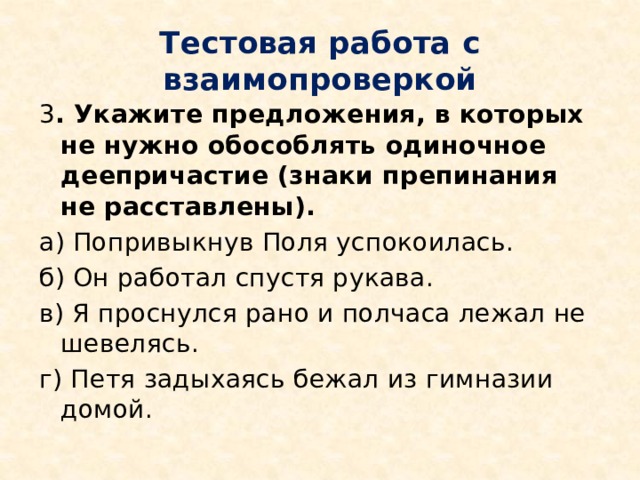 Тестовая работа с взаимопроверкой 3 . Укажите предложения, в которых не нужно обособлять одиночное деепричастие (знаки препинания не расставлены). а) Попривыкнув Поля успокоилась. б) Он работал спустя рукава. в) Я проснулся рано и полчаса лежал не шевелясь. г) Петя задыхаясь бежал из гимназии домой. 