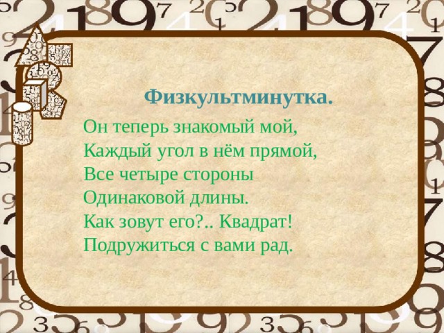 Физкультминутка.  Он теперь знакомый мой,                 Каждый угол в нём прямой,    Все четыре стороны                      Одинаковой длины.                           Как зовут его?.. Квадрат!               Подружиться с вами рад.    