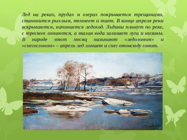 Лед на реках, прудах и озерах покрывается трещинами, становится рыхлым, темнеет и тает. В конце апреля реки вскрываются, начинается ледоход. Льдины плывут по реке, с треском ломаются, а талая вода заливает луга и низины. В народе этот месяц называют «ледоломом» и «снегосгоном» – апрель лед ломает и снег отовсюду гонит. 