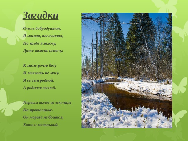 Загадки Очень добродушная, Я мягкая, послушная, Но когда я захочу, Даже камень источу.  К маме-речке бегу И молчать не могу. Я ее сын родной, А родился весной.  Первым вылез из землицы На проталинке. Он мороза не боится, Хоть и маленький. 