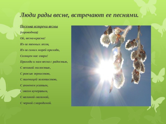 Люди рады весне, встречают ее песнями. Песенка встречи весны (хороводная) Ой, весна-красна! Из-за темных лесов, Из-за синих морей приходи, Солнцем нас озари! Приходи к нам весна с радостью, С великой милостью, С рожью зернистою, С пшеницей золотистою, С ячменем усатым, С овсом кучерявым, С калиной-малиной, С черной смородиной. 