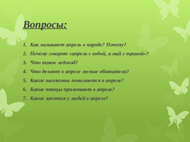 Вопросы: Как называют апрель в народе? Почему? Почему говорят «апрель с водой, а май с травой»? Что такое ледоход? Что делают в апреле лесные обитатели? Какие насекомые появляются в апреле? Какие птицы прилетают в апреле? Какие занятия у людей в апреле? 