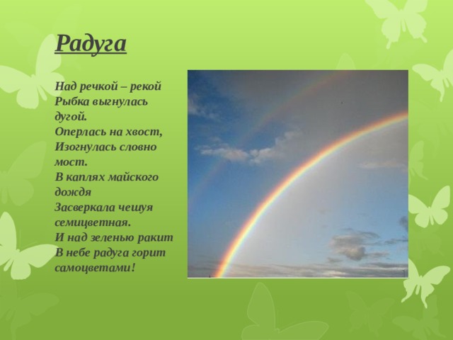 Радуга   Над речкой – рекой  Рыбка выгнулась дугой.  Оперлась на хвост,  Изогнулась словно мост.  В каплях майского дождя  Засверкала чешуя семицветная.  И над зеленью ракит  В небе радуга горит самоцветами! 