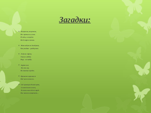 Загадки: Нашумела, нагремела,  Все промыла и ушла.  И сады, и огороды  Всей округи полила.  Меня ждут не дождутся,  Как увидят – разбегутся.  Летела стрела,  Упала в лебеду.  Ищу – не найду.  Заревел вол  На сто гор,  На тысячу городов.  Крашеное коромысло  Над лугом повисло.  Сад примерил белый цвет,  Соловей поет сонет,  В зелень наш оделся край-  Нас теплом встречает…  