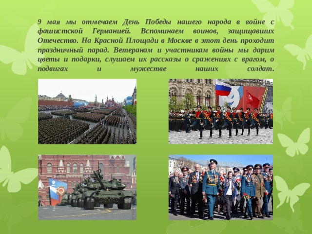 9 мая мы отмечаем День Победы нашего народа в войне с фашистской Германией. Вспоминаем воинов, защищавших Отечество. На Красной Площади в Москве в этот день проходит праздничный парад. Ветеранам и участникам войны мы дарим цветы и подарки, слушаем их рассказы о сражениях с врагом, о подвигах и мужестве наших солдат.   