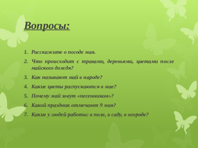 Вопросы: Расскажите о погоде мая. Что происходит с травами, деревьями, цветами после майского дождя? Как называют май в народе? Какие цветы распускаются в мае? Почему май зовут «песенником»? Какой праздник отмечают 9 мая? Какие у людей работы: в поле, в саду, в огороде? 