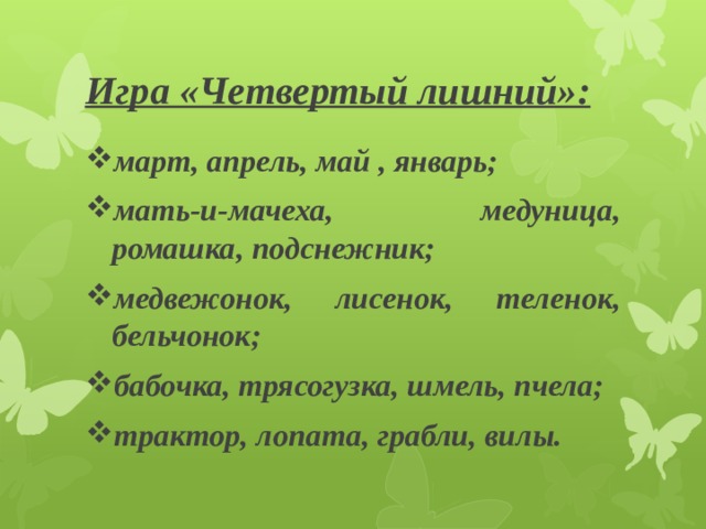 Игра «Четвертый лишний»: март, апрель, май , январь; мать-и-мачеха, медуница, ромашка, подснежник; медвежонок, лисенок, теленок, бельчонок; бабочка, трясогузка, шмель, пчела; трактор, лопата, грабли, вилы. 