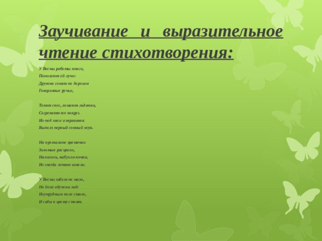 Заучивание и выразительное чтение стихотворения: У Весны работы много, Помогают ей лучи: Дружно гонят по дорогам Говорливые ручьи,  Топят снег, ломают льдинки, Согревают все вокруг. Из-под хвои и травинок Выполз первый сонный жук.  На проталине цветочки Золотые расцвели, Налились, набухли почки, Из гнезда летят шмели.  У Весны забот не мало, Но дела идут на лад: Изумрудным поле стало, И сады в цвету стоят. 