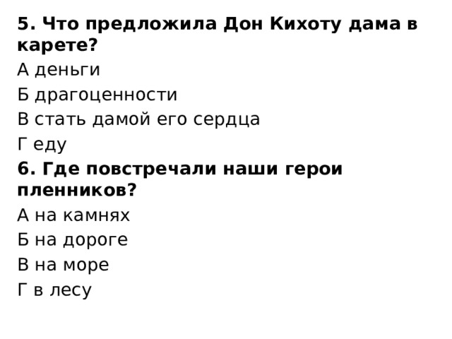 5. Что предложила Дон Кихоту дама в карете? А деньги Б драгоценности В стать дамой его сердца Г еду 6. Где повстречали наши герои пленников? А на камнях Б на дороге В на море Г в лесу 